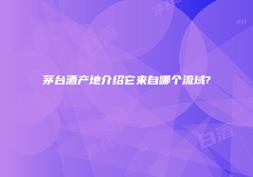 茅台酒产地介绍它来自哪个流域?