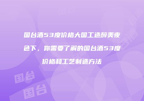 国台酒53度价格大国工造醉美夜色下，你需要了解的国台酒53度价格和工艺制造方法