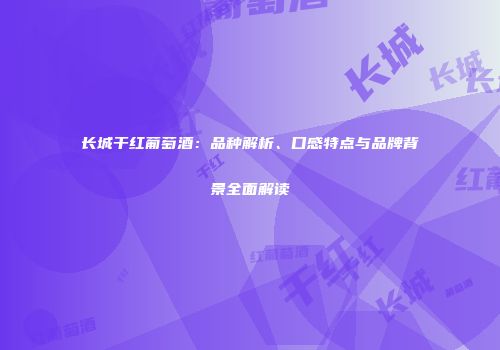 长城干红葡萄酒：品种解析、口感特点与品牌背景全面解读