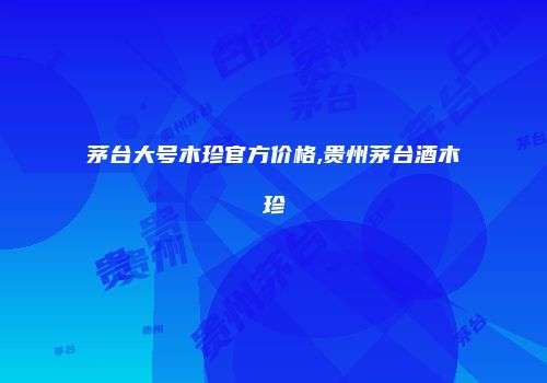 茅台大号木珍官方价格,贵州茅台酒木珍