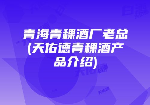 青海青稞酒厂老总(天佑德青稞酒产品介绍)