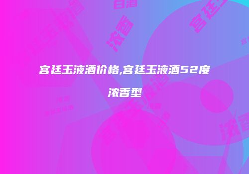 宫廷玉液酒价格,宫廷玉液酒52度浓香型