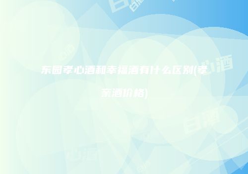 东园孝心酒和幸福酒有什么区别(孝亲酒价格)