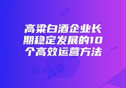 高粱白酒企业长期稳定发展的10个高效运营方法