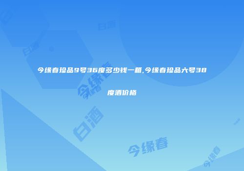 今缘春珍品9号36度多少钱一箱,今缘春珍品六号38度酒价格