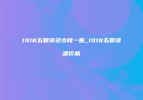 1918五粮液多少钱一瓶_1918五粮液酒价格