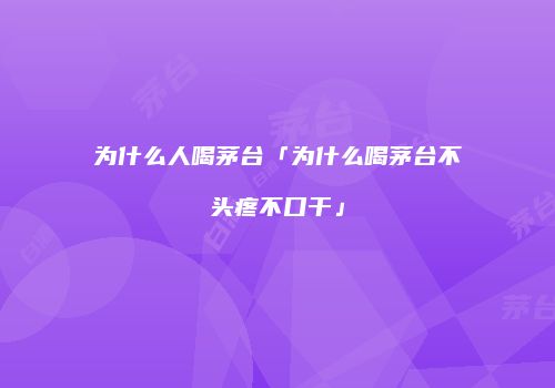 为什么人喝茅台「为什么喝茅台不头疼不口干」