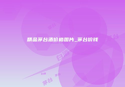 精品茅台酒价格图片_茅台价钱