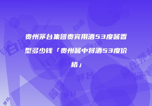 贵州茅台集团贵宾用酒53度酱香型多少钱「贵州酱中将酒53度价格」