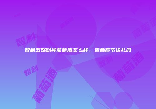 智利五路财神葡萄酒怎么样，适合春节送礼吗