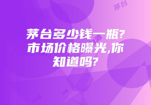 茅台多少钱一瓶?市场价格曝光,你知道吗?