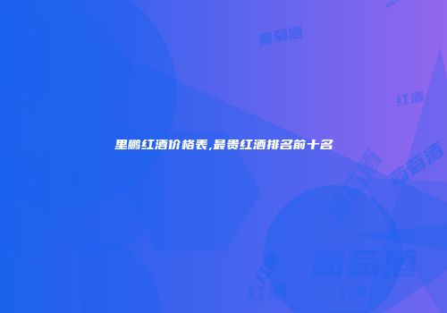 里鹏红酒价格表,最贵红酒排名前十名