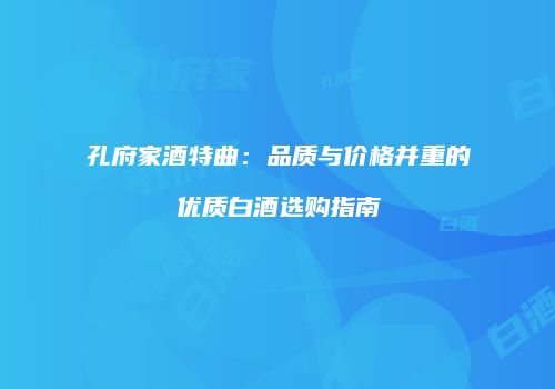 孔府家酒特曲：品质与价格并重的优质白酒选购指南
