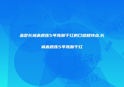 品尝长城赤霞珠5年陈酿干红的口感和特点,长城赤霞珠5年陈酿干红