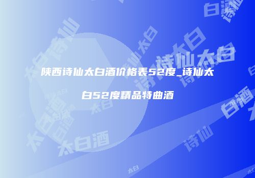 陕西诗仙太白酒价格表52度_诗仙太白52度精品特曲酒