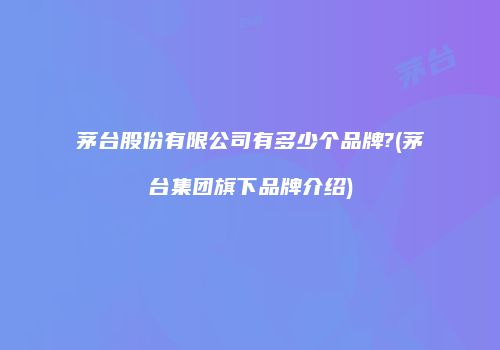 茅台股份有限公司有多少个品牌?(茅台集团旗下品牌介绍)