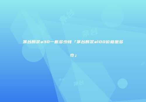茅台醇浆a30一瓶多少钱「茅台醇浆a100价格是多少」
