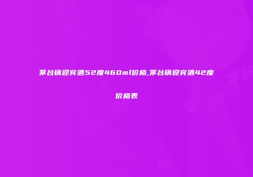 茅台镇迎宾酒52度460ml价格,茅台镇迎宾酒42度价格表