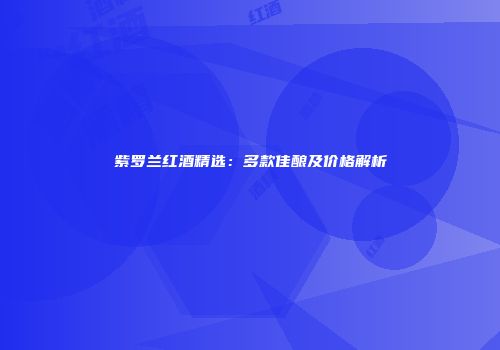 紫罗兰红酒精选：多款佳酿及价格解析