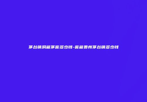 茅台镇洞藏茅窖多少钱-窖藏贵州茅台镇多少钱