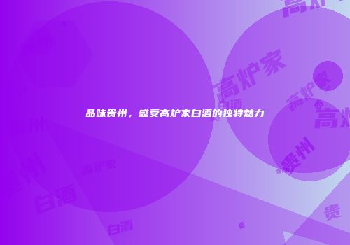 品味贵州，感受高炉家白酒的独特魅力