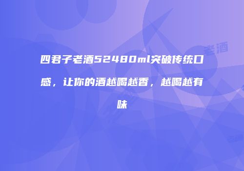 四君子老酒52480ml突破传统口感，让你的酒越喝越香，越喝越有味