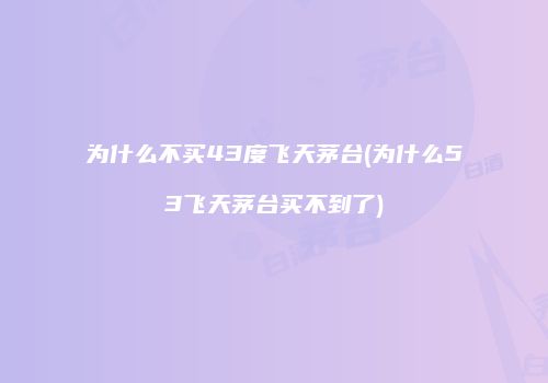 为什么不买43度飞天茅台(为什么53飞天茅台买不到了)