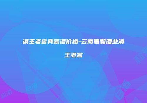 滇王老窖典藏酒价格-云南君和酒业滇王老窖