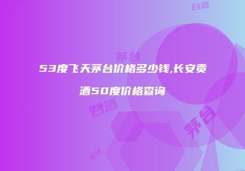 53度飞天茅台价格多少钱,长安贡酒50度价格查询