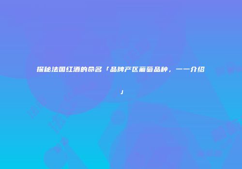 探秘法国红酒的命名「品牌产区葡萄品种，一一介绍」