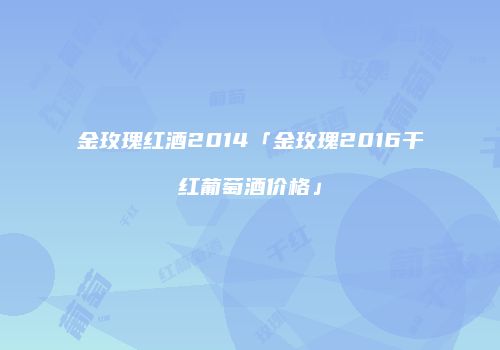 金玫瑰红酒2014「金玫瑰2016干红葡萄酒价格」