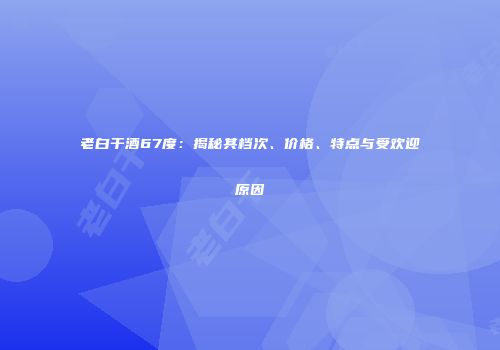老白干酒67度：揭秘其档次、价格、特点与受欢迎原因