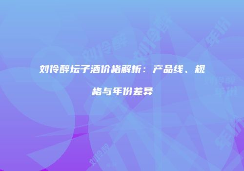 刘伶醉坛子酒价格解析：产品线、规格与年份差异