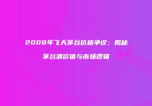 2008年飞天茅台价格争议：揭秘茅台酒价值与市场逻辑