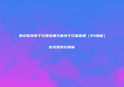 世纪蛇龙珠干红橡木桶与威龙干红葡萄酒（93珍藏）蛇龙珠对比解析