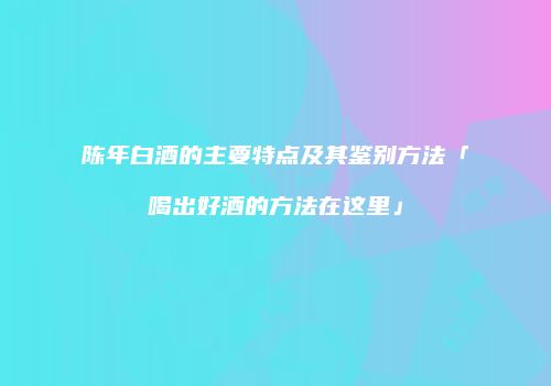 陈年白酒的主要特点及其鉴别方法「喝出好酒的方法在这里」