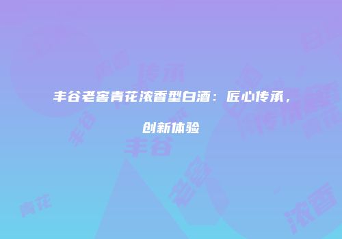 丰谷老窖青花浓香型白酒：匠心传承，创新体验