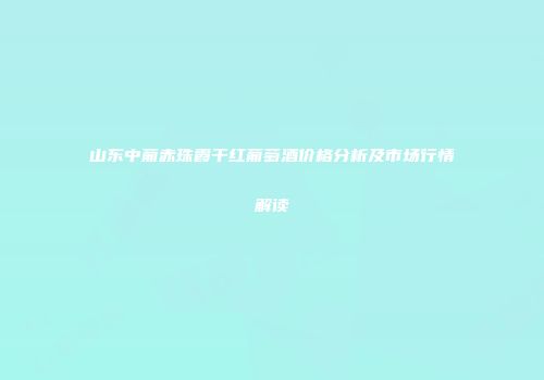 山东中葡赤珠霞干红葡萄酒价格分析及市场行情解读