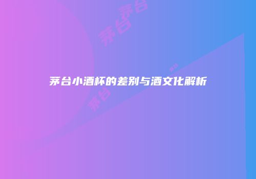 茅台小酒杯的差别与酒文化解析