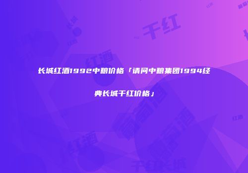 长城红酒1992中粮价格「请问中粮集团1994经典长城干红价格」