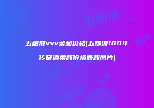 五粮液vvv柔和价格(五粮液100年传奇酒柔和价格表和图片)