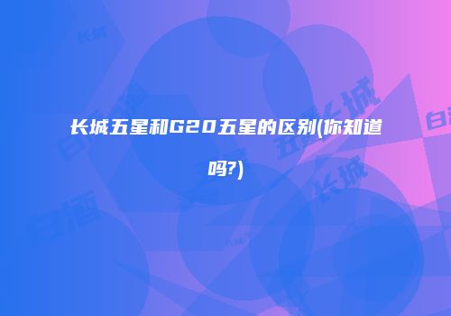 长城五星和G20五星的区别(你知道吗?)