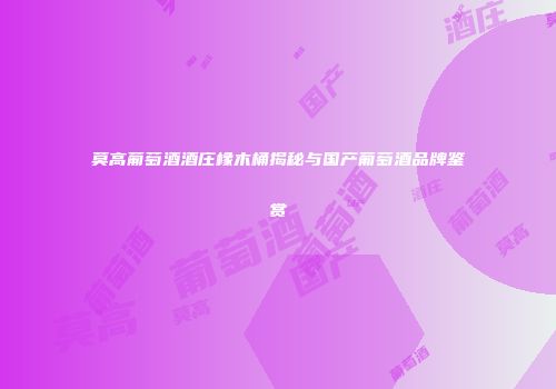 莫高葡萄酒酒庄橡木桶揭秘与国产葡萄酒品牌鉴赏