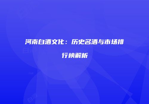 河南白酒文化：历史名酒与市场排行榜解析