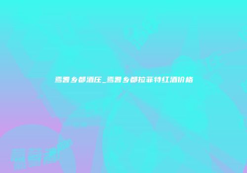 焉耆乡都酒庄_焉耆乡都拉菲特红酒价格