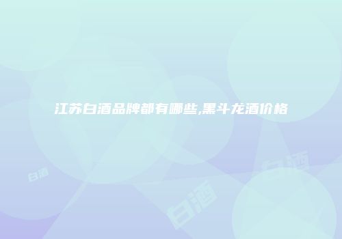 江苏白酒品牌都有哪些,黑斗龙酒价格
