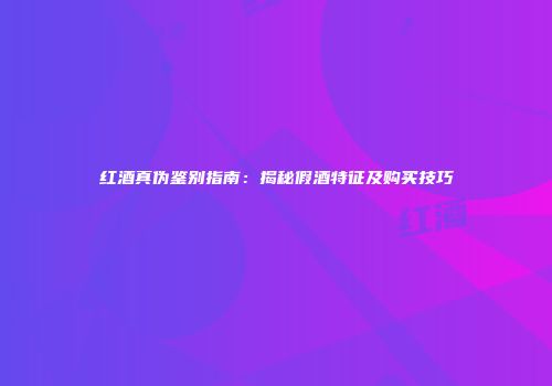 红酒真伪鉴别指南：揭秘假酒特征及购买技巧