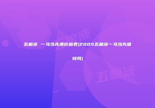 五粮液 一马当先酒价格表(2005五粮液一马当先值钱吗)