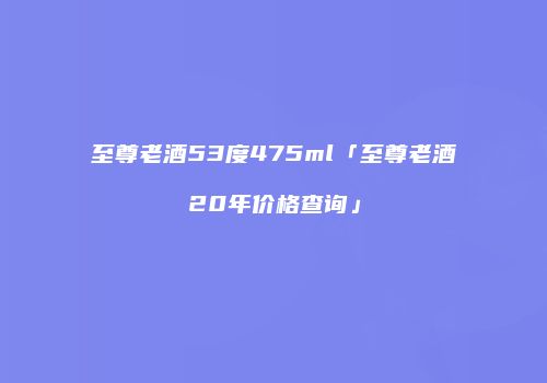 至尊老酒53度475ml「至尊老酒20年价格查询」