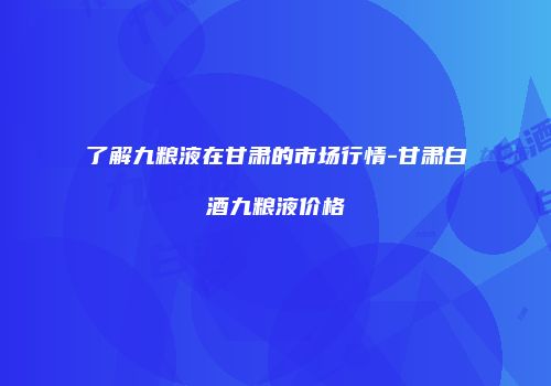 了解九粮液在甘肃的市场行情-甘肃白酒九粮液价格